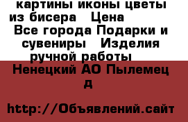 картины,иконы,цветы из бисера › Цена ­ 2 000 - Все города Подарки и сувениры » Изделия ручной работы   . Ненецкий АО,Пылемец д.